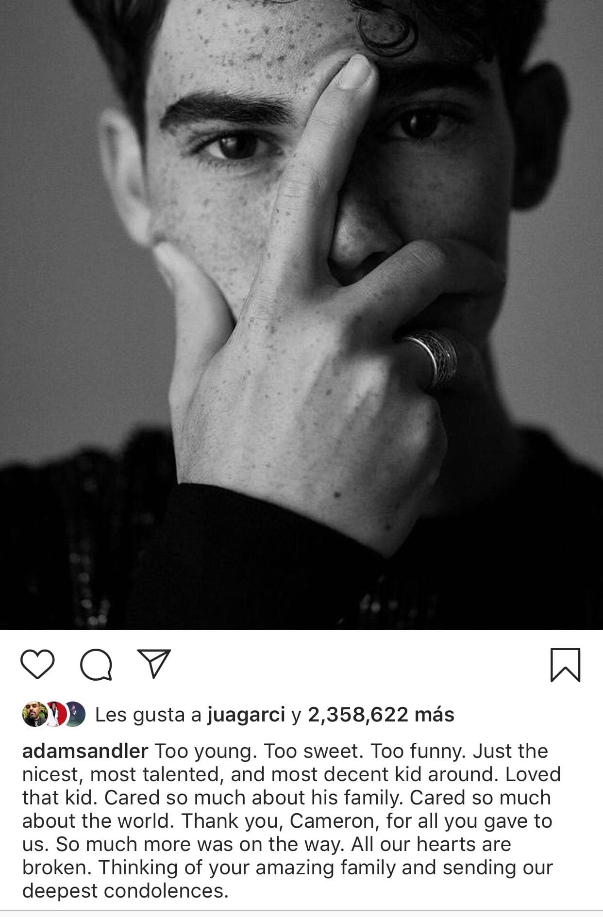 "Muy joven. Demasiado dulce y gracioso. (Cameron) era el niño más amable, talentoso y decente. ¡Me encantó ese niño! Se preocupaba mucho por su familia, se preocupa mucho por el mundo ¡Gracias, Cameron! por todo lo que nos diste. Mucho más estaba en camino,
<b>nuestros corazones están rotos</b>. Estoy pensando en tu increíble familia y enviamos nuestras más profundas condolencias", escribió Adam Sandler en
<b><a href="https://www.instagram.com/p/Bznfh-agVGi/" target="_blank">su perfil de Instagram.</a></b>