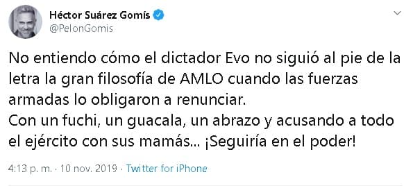 El actor Héctor Suárez Gomis también 
<b><a href="https://twitter.com/PelonGomis/status/1193652850599038981" target="_blank">expresó su opinión</a></b> al respecto: "No entiendo cómo el dictador Evo no siguió al pie de la letra la gran filosofía de AMLO cuando las fuerzas armadas lo obligaron a renunciar. Con un fuchi, un guacala, un abrazo y acusando a todo el ejército con sus mamás... ¡Seguiría en el poder!"