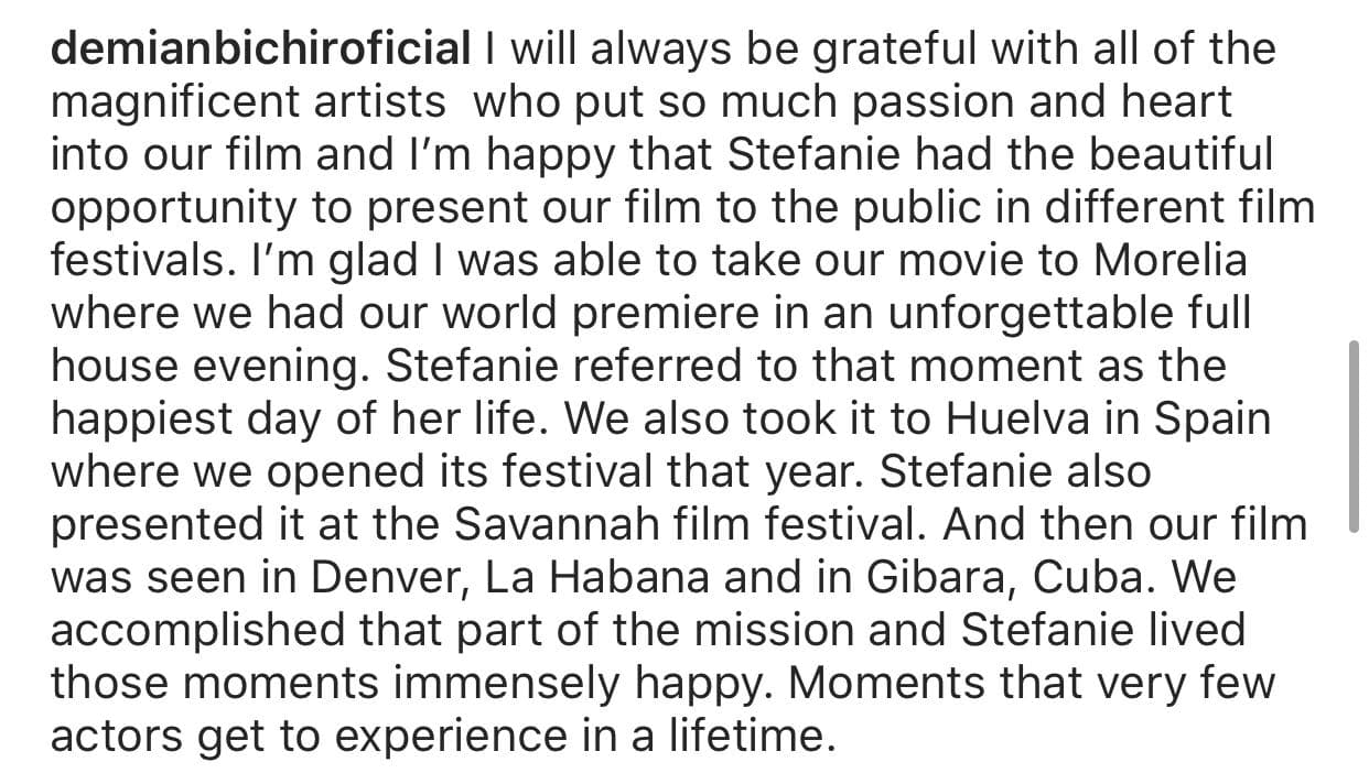"Estoy feliz de que 
<b><a href="https://www.univision.com/famosos/demian-bichir-no-dejo-las-cenizas-de-su-esposa-en-la-misma-casa-en-la-que-ella-se-quito-la-vida">Stefanie</a> </b>haya tenido la hermosa oportunidad de presentar nuestra película al público en diferentes festivales de cine", expresó.
<br>