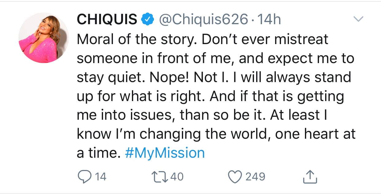 "Moraleja de la historia. Nunca maltrates a alguien delante de mí y esperes que me quede callada. ¡No! Yo no. Siempre 
<b><a href="https://www.univision.com/famosos/con-una-trenza-azul-comenzo-el-pleito-entre-frida-sofia-y-lupe-esparza-al-que-chiquis-rivera-se-metio-sola-fotos" target="_blank">defenderé lo que es correcto</a></b>. Y si eso me está metiendo en problemas, entonces que así sea. Al menos sé que estoy cambiando el mundo, un corazón a la vez", 
<b><a href="https://twitter.com/Chiquis626/status/1194751186315825153?s=20" target="_blank">escribió Rivera</a> </b>acompañado de la etiqueta #MiMisión.
