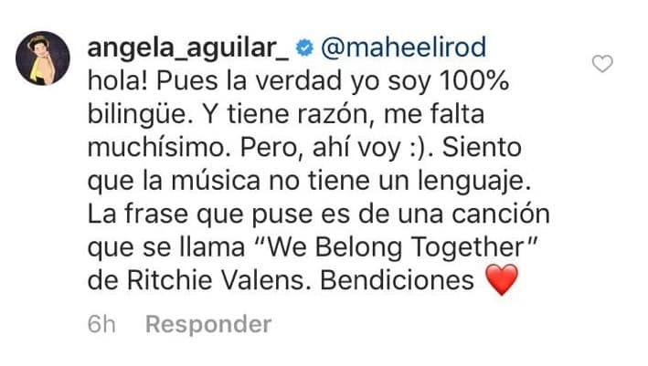 Ángela no se quedó callada y tomó su cuenta para responderle a quien cuestionaba que cantara ranchero y escribiera en inglés: "¡Hola! Pues la verdad yo soy 100% bilingüe. Y tiene razón, me falta muchísimo. Pero, ahí voy :). Siento que la música no tiene un lenguaje. La frase que puse es de una canción que se llama “We Belong Together” de Ritchie Valens. Bendiciones".