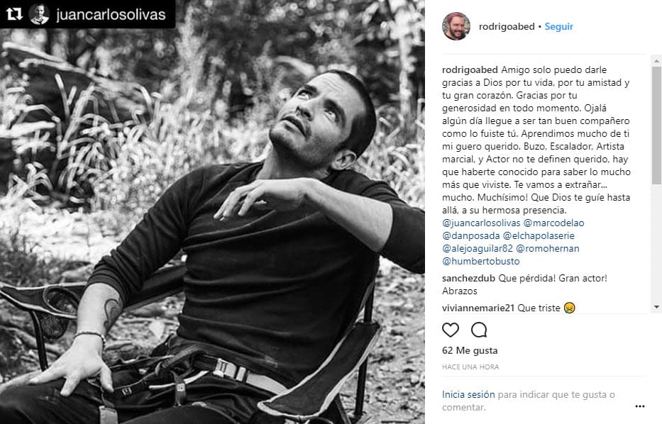 Rodrigo Abed fue otro de los integrantes del elenco de 'El Chapo' que demostró su pesar: "Amigo solo puedo darle gracias a Dios por tu vida, por tu amistad y tu gran corazón. Gracias por tu generosidad en todo momento. Ojalá algún día llegue a ser tan buen compañero como lo fuiste tú. Aprendimos mucho de ti mi Güero querido. Buzo, escalador, artista marcial y actor no te definen querido, hay que haberte conocido para saber lo mucho más que viviste. Te vamos a extrañar... mucho. ¡Muchísimo! Que Dios te guíe hasta allá, a su hermosa presencia".