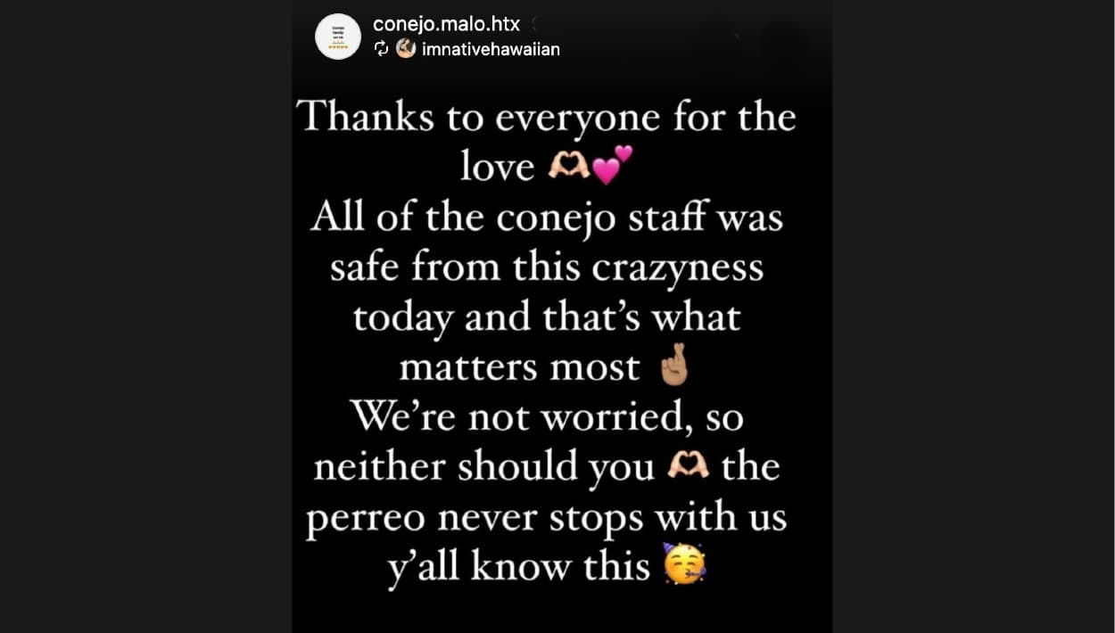 En en 
<b>perfil de Instagram</b> del negocio, su equipo publicó el siguiente mensaje: "Gracias a todos por su amor. 
<b>Todo el equipo del 'Conejo' </b>está a salvo de la locura de hoy (anoche) y eso es lo que más importa. No estamos preocupados y ustedes tampoco deben estarlo. Con nosotros, 
<b>el perreo nunca se detiene</b> y ustedes lo saben".