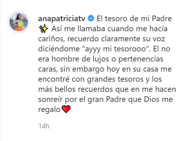 "Recuerdo claramente su voz diciéndome 'ay mi tesoro'. Él no era hombre de lujos o pertenencias caras, sin embargo, hoy en su casa 
<b><a href="https://www.univision.com/famosos/me-costara-mucho-acostumbrarme-a-no-tenerlo-asi-sobrelleva-ana-patricia-la-ausencia-de-su-fallecido-padre-fotos" target="_blank">me encontré con grandes tesoros</a></b>
<a href="https://www.univision.com/famosos/me-costara-mucho-acostumbrarme-a-no-tenerlo-asi-sobrelleva-ana-patricia-la-ausencia-de-su-fallecido-padre-fotos" target="_blank"> </a>y los más bellos recuerdos que me hacen sonreír por el gran padre que Dios me regaló". 
<br>
