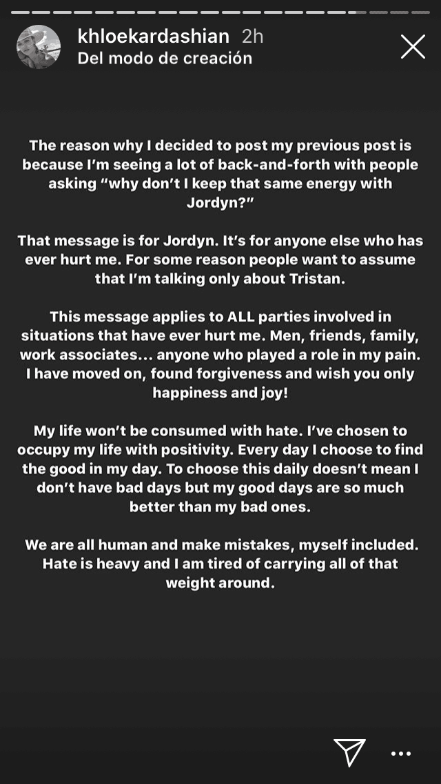 "Anhelo la paz en mi vida. Que me aferre al odio solo me hará daño al final […] 
<b><a href="https://www.univision.com/famosos/no-se-lo-dijo-a-la-cara-pero-ahora-jordyn-woods-se-disculpa-con-khloe-kardashian-4-meses-despues-de-la-traicion-fotos" target="_blank">Ese mensaje es para Jordyn</a></b>. Es para cualquier otra persona que alguna vez me haya lastimado. Por alguna razón, la gente quiere asumir que solo estoy hablando de Tristán".
<br>