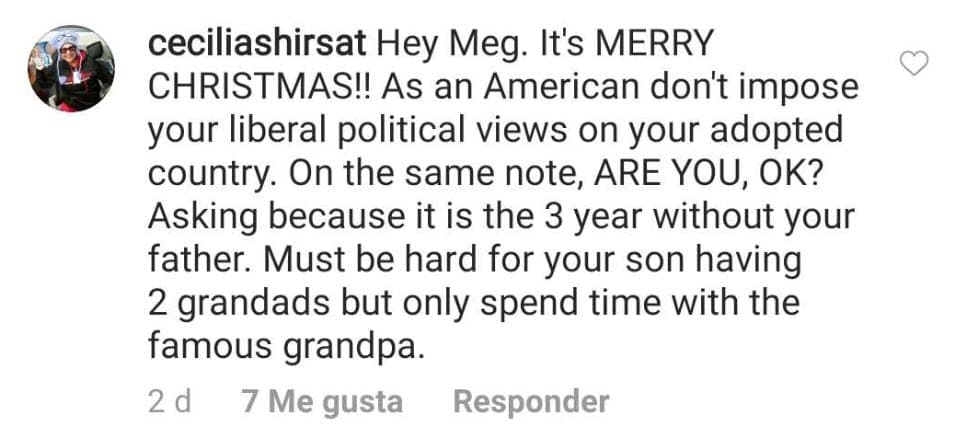 "¡Hola Meg! ¡Es feliz Navidad!
<b> Como estadounidense, no impongas tus opiniones políticas liberales en tu país de adopción</b>. En el mismo tema, ¿Estás bien? Pidiendo porque es el tercer año sin tu padre. Debe ser difícil para tu hijo tener dos abuelos, pero solo pasar tiempo con el abuelo famoso" escribió una persona refiriéndose al príncipe Charles.