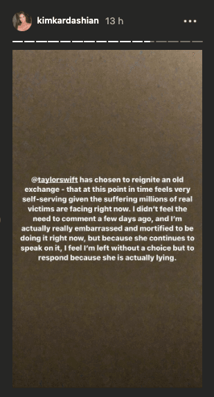 Kim publicó una serie de tuits y de historias en Instagram para hablar del tema. Comienza acusando a Taylor Swift por "reactivar" el tema, y dijo sentirse "muy egoísta" debido "al sufrimiento que enfrentan millones de víctimas reales". Aunque antes no sintió la necesidad de hablar, "no tengo más remedio que responder porque ella está mintiendo".