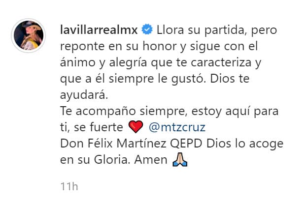"Llora su partida, pero reponte en su honor y sigue con el ánimo y alegría que te caracteriza y que a él siempre le gustó. Dios te ayudará. Te acompaño siempre,
<b><a href="https://www.univision.com/shows/despierta-america/alicia-villarreal-rompe-el-silencio-sobre-la-relacion-con-su-marido-cruz-martinez-video" target="_blank">estoy aquí para ti</a></b>, sé fuerte Cruz Martínez. Don Félix Martínez, QEPD. Dios lo acoge en su gloria. Amén", escribió Villarreal.
<br>