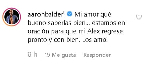 El actor
<b>Aarón Balderi </b>comentó: "Mi amor, qué bueno saberlas bien... estamos en oración para que mi
<b>Alex regrese pronto </b>y con bien. Los amo".
<br>