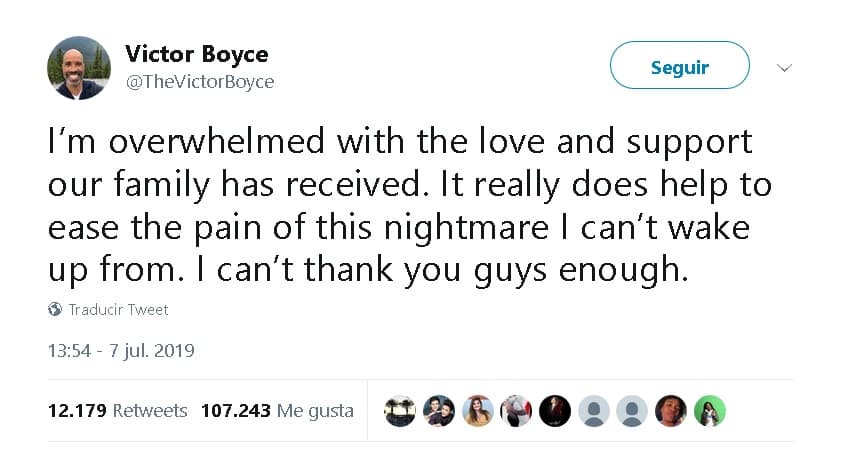 “Estoy abrumado con el amor y el apoyo que nuestra familia ha recibido. Realmente ayuda a aliviar el dolor de
<b>esta pesadilla de la que no puedo despertarme</b>. No puedo agradecerles lo suficiente”,
<b><a href="https://twitter.com/TheVictorBoyce/status/1147956996911427584" target="_blank"> escribió Victor Boyce</a></b>.