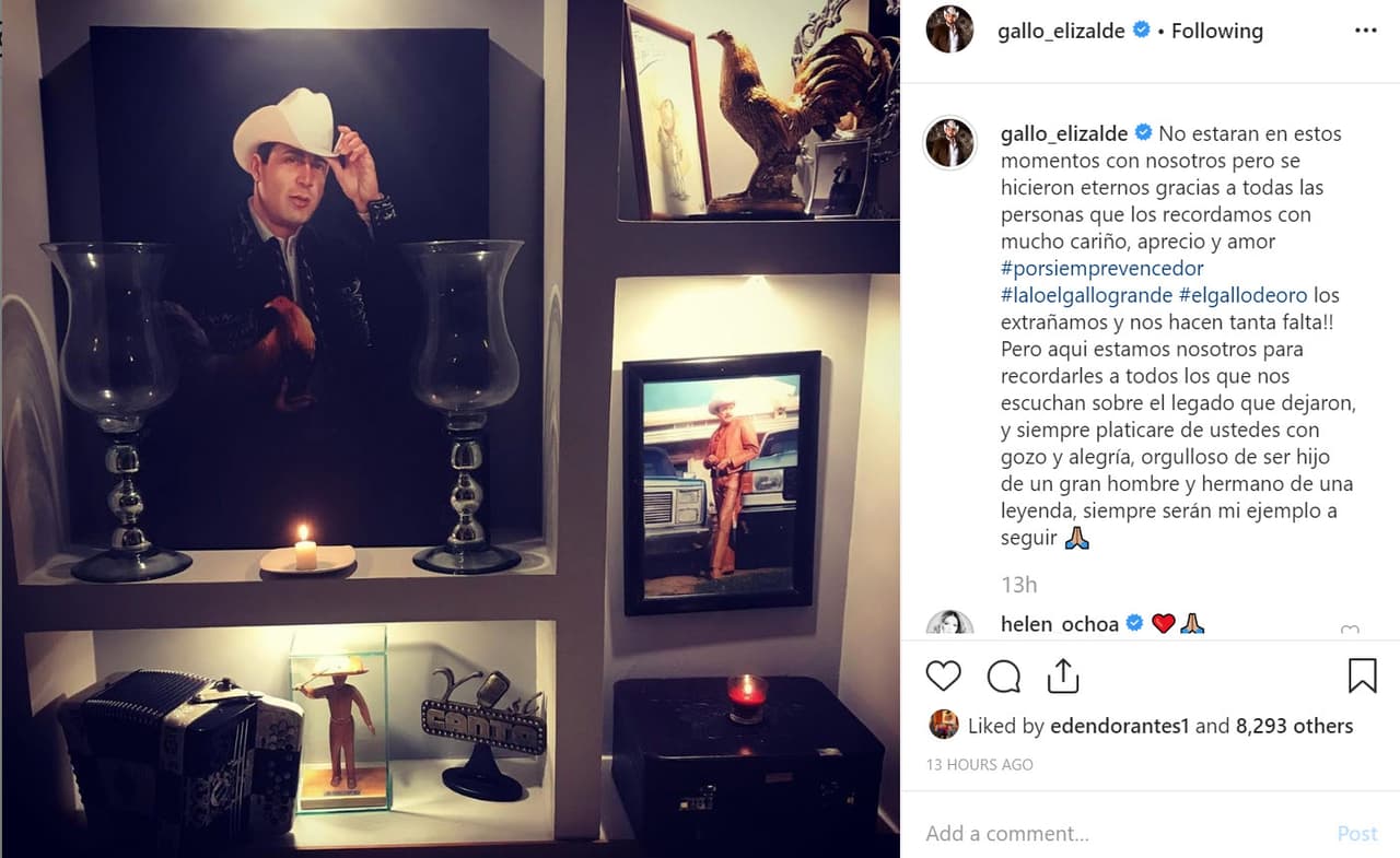 Su hermano Francisco 'El Gallo' Elizalde también le envió un mensaje a través de Instagram: “No estarán en estos momentos con nosotros pero se hicieron eternos gracias a todas las personas que los recordamos con mucho cariño, aprecio y amor #porsiemprevencedor #laloelgallogrande #elgallodeoro los extrañamos y ¡nos hacen tanta falta! Pero aquí estamos nosotros para recordarles a todos los que nos escuchan sobre el legado que dejaron, y siempre platicaré de ustedes con gozo y alegría, orgulloso de ser hijo de un gran hombre y hermano de una leyenda, siempre serán mi ejemplo a seguir”.
<br>
