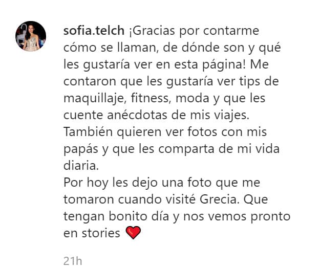 "¡Gracias por contarme cómo se llaman, de dónde son y qué les gustaría ver en esta página! Me contaron que les gustaría ver tips de maquillaje, fitness, moda y que les cuente anécdotas de mis viajes. También quieren ver fotos con mis papás y que les comparta de mi vida diaria", escribió en la foto, la cual fue fechada en Atenas, Grecia.
<br>