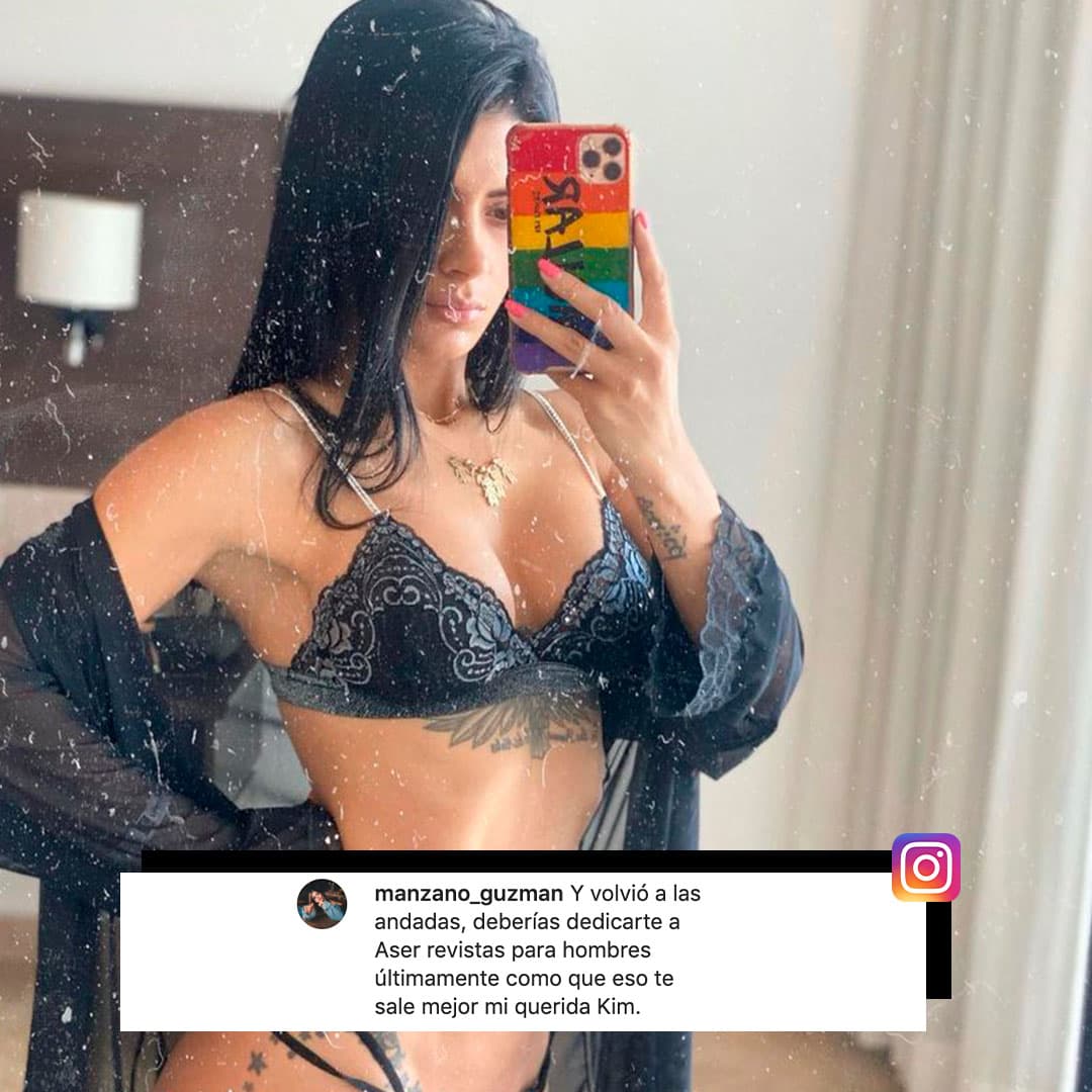 “Y volvió a las andadas, deberías dedicarte a hacer revistas para hombres, últimamente como que eso te sale mejor mi querida Kim”, le escribe una seguidora en Instagram, que le comentó una de sus sexis fotos.