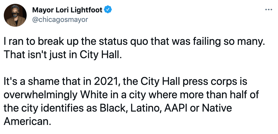 "Es una pena que en 2021, la mayor parte de la prensa que cubre temas del Ayuntamiento sea abrumadoramente blanco en una ciudad donde más de la mitad de la ciudad se identifica como negra, latina, AAPI o nativa americana", tuiteó Lightfoot.