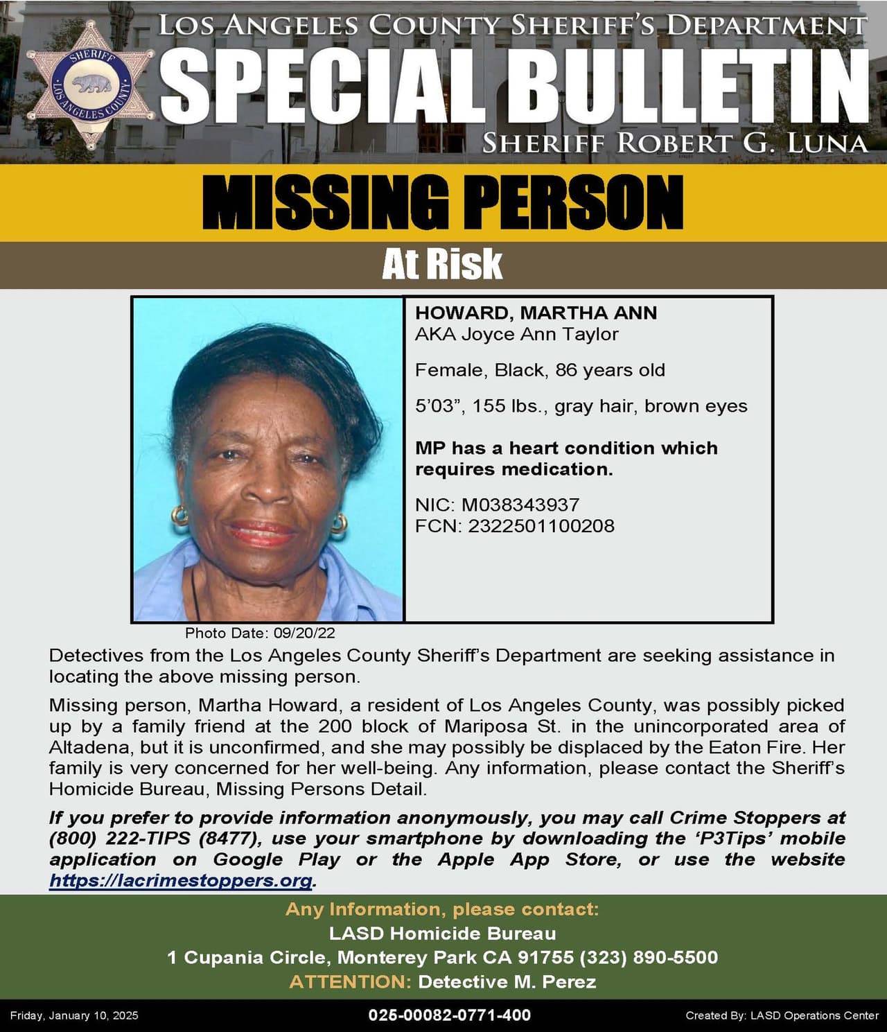 Martha Ann Howard, una mujer negra de 86 años que posiblemente fue recogida por un amigo de la familia en la cuadra 200 de Mariposa St. en el área no incorporada de Altadena, pero no está confirmado y es posible que haya sido desplazada por el incendio de Eaton. Mide 5 '03 ", pesa 155 libras, tiene cabello gris y ojos marrones. Tiene una afección cardíaca y necesita medicación. Su familia está preocupada por su bienestar y solicita la ayuda del público.