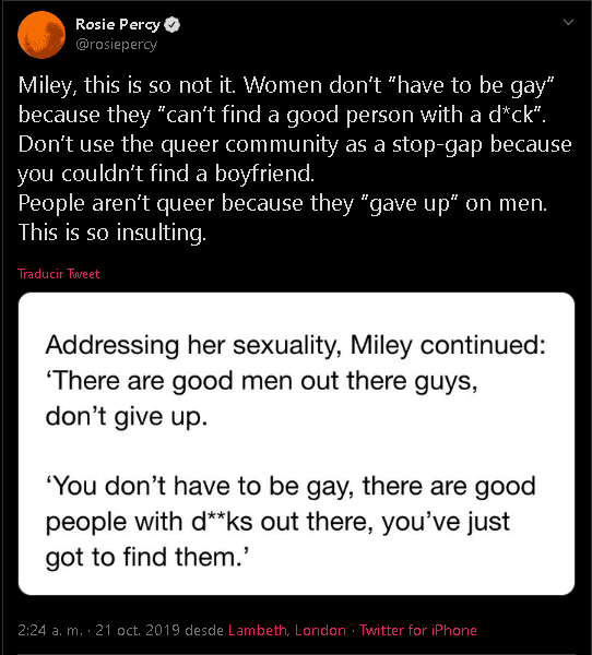 Por ejemplo, la 'influencer' y gestora de desarrollo de audiencias
<b><a href="https://twitter.com/rosiepercy/status/1186181391798689793" target="_blank">Rosie Percy</a></b> escribió en Twitter: "Miley, esto no es así. Las mujeres 'no tienen que ser homosexuales' porque 'no pueden encontrar una buena persona con un v**ga'".